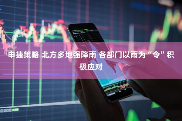 申捷策略 北方多地强降雨 各部门以雨为“令”积极应对