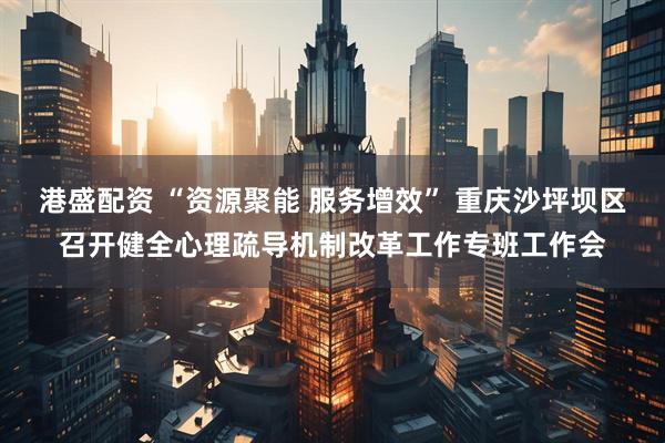港盛配资 “资源聚能 服务增效” 重庆沙坪坝区召开健全心理疏导机制改革工作专班工作会
