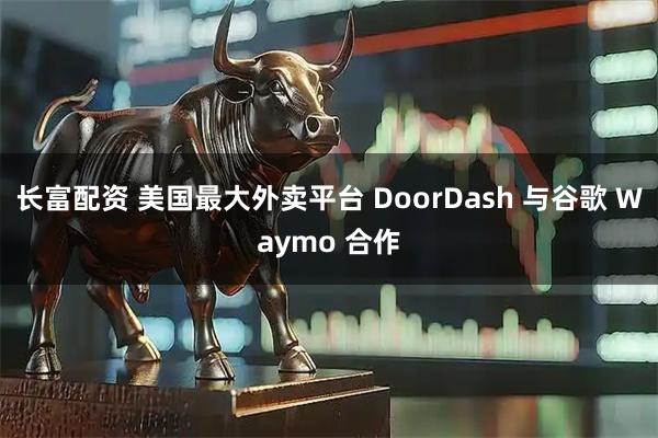 长富配资 美国最大外卖平台 DoorDash 与谷歌 Waymo 合作