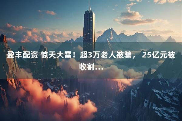 盈丰配资 惊天大雷!超3万老人被骗, 25亿元被收割…