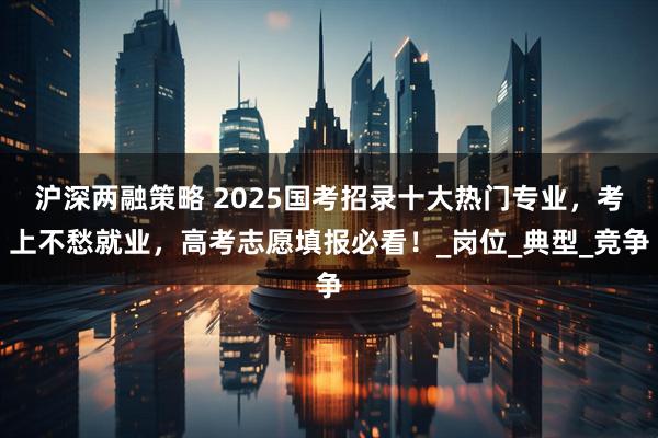 沪深两融策略 2025国考招录十大热门专业，考上不愁就业，高考志愿填报必看！_岗位_典型_竞争