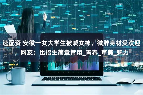 速配资 安徽一女大学生被喊女神，微胖身材受欢迎，网友：比招生简章管用_青春_审美_魅力