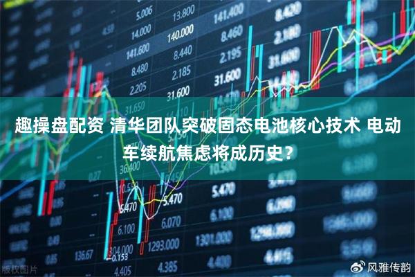 趣操盘配资 清华团队突破固态电池核心技术 电动车续航焦虑将成历史？