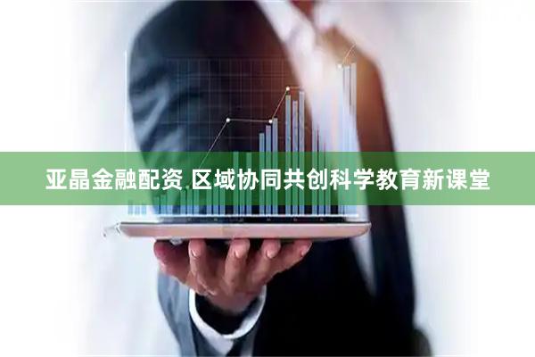 亚晶金融配资 区域协同共创科学教育新课堂
