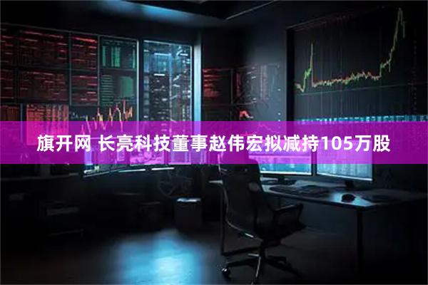 旗开网 长亮科技董事赵伟宏拟减持105万股