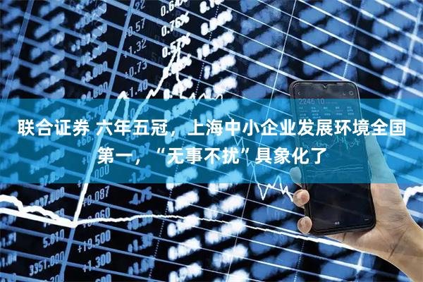 联合证券 六年五冠,上海中小企业发展环境全国第一,“无事不扰”具象化了