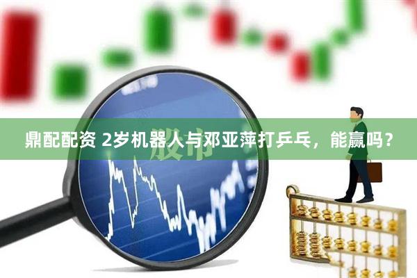 鼎配配资 2岁机器人与邓亚萍打乒乓，能赢吗？