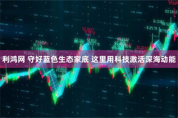 利鸿网 守好蓝色生态家底 这里用科技激活深海动能
