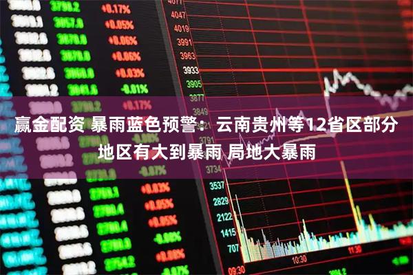 赢金配资 暴雨蓝色预警：云南贵州等12省区部分地区有大到暴雨 局地大暴雨