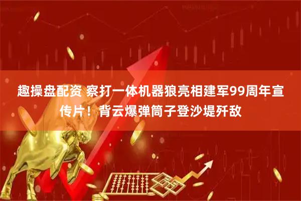 趣操盘配资 察打一体机器狼亮相建军99周年宣传片！背云爆弹筒子登沙堤歼敌