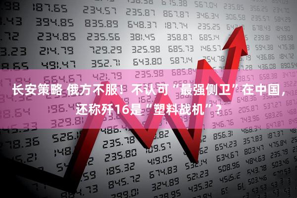 长安策略 俄方不服！不认可“最强侧卫”在中国，还称歼16是“塑料战机”？