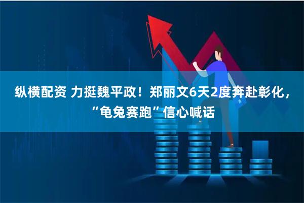 纵横配资 力挺魏平政！郑丽文6天2度奔赴彰化，“龟兔赛跑”信心喊话